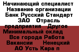 Начинающий специалист › Название организации ­ Банк Русский Стандарт, ЗАО › Отрасль предприятия ­ Другое › Минимальный оклад ­ 1 - Все города Работа » Вакансии   . Ненецкий АО,Усть-Кара п.